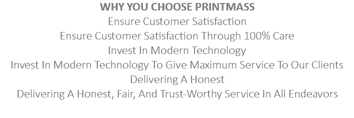 WHY YOU CHOOSE PRINTMASS
Ensure Customer Satisfaction
Ensure Customer Satisfaction Through 100% Care
Invest In Modern Technology
Invest In Modern Technology To Give Maximum Service To Our Clients
Delivering A Honest
Delivering A Honest, Fair, And Trust-Worthy Service In All Endeavors

